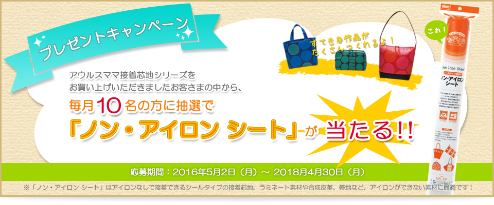 プレゼントキャンペーン アウルスママ接着芯シリーズをお買い上げいただきましたお客さまの中から、毎月10名の方に抽選で「ノン・アイロンシート」が当たる 応募期間2016年5月2日(月)~2018年4月30日(月)※「ノン・アイロンシート」はアイロンなしで接着できるシールタイプの接着芯地。ラミネート素材や合成皮革、帯地など、アイロンができない素材に最適です!